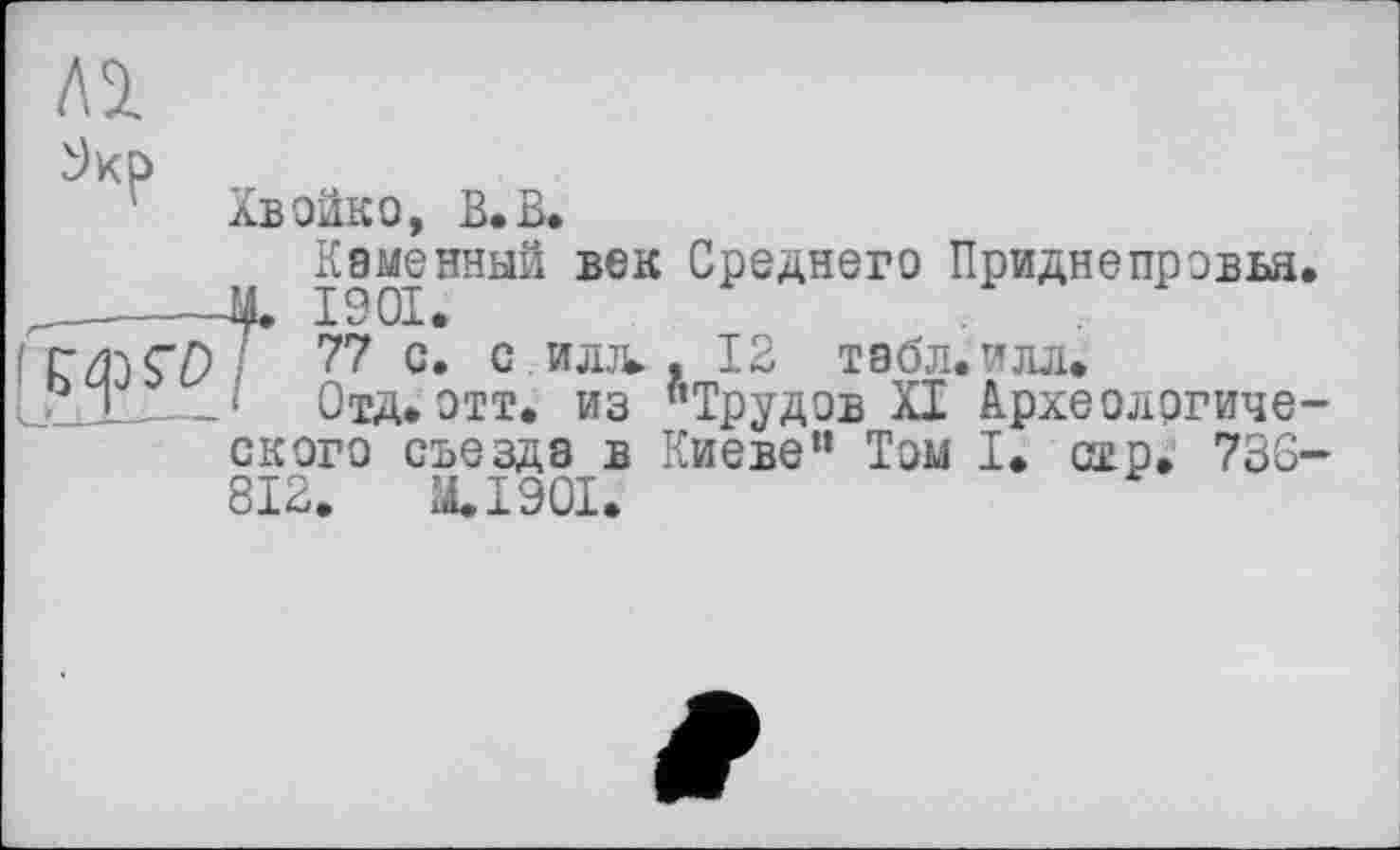 ﻿Al
лВОЙКО, В. В.
Каменный век Среднего Приднепровья.
77 с. с илл. . 12 табл.илл.
‘ Отд.отт. из "Трудов XI Археологического съезда в Киеве" Том I. стр. 730-812.	M.I90I.